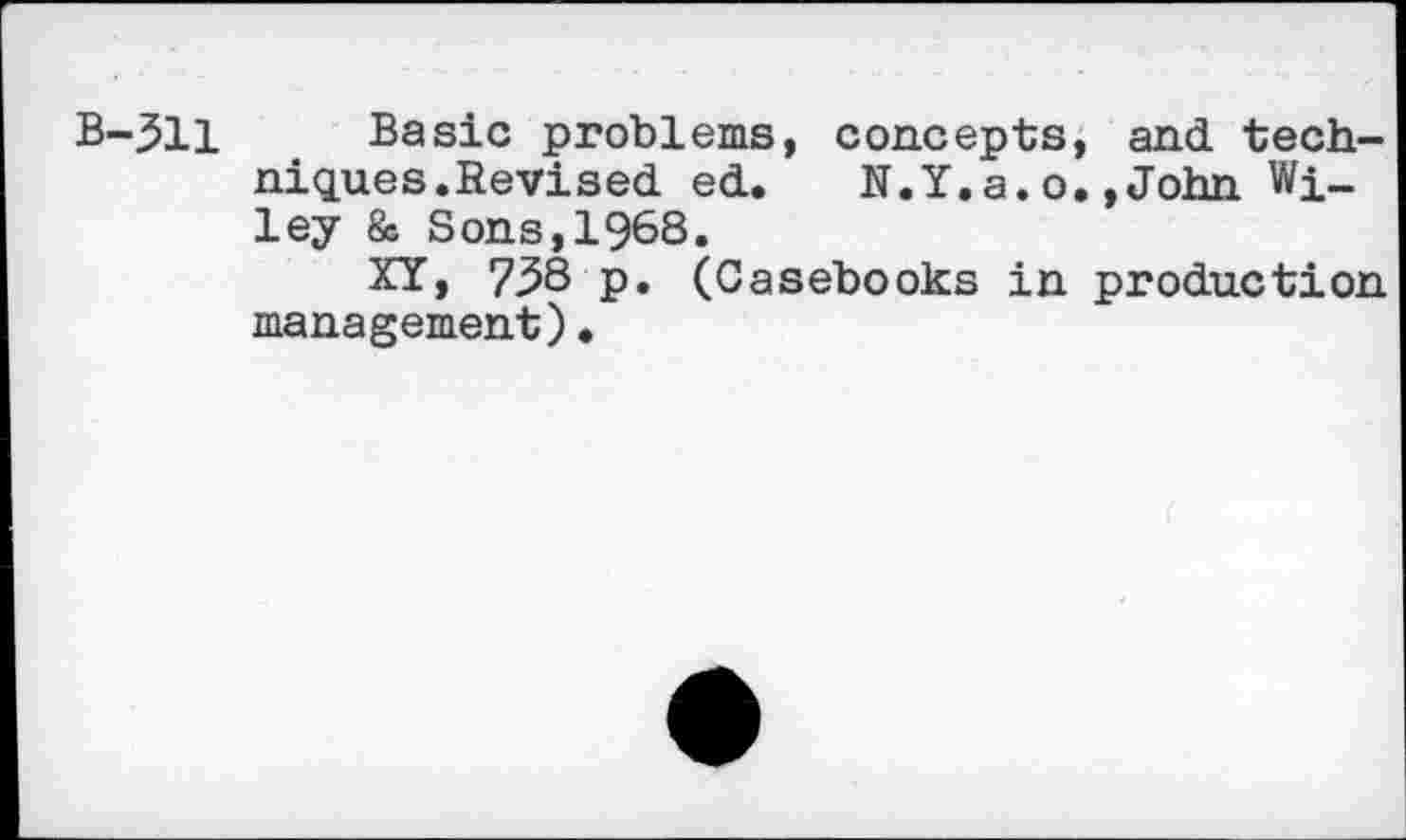 ﻿B-311 Basic problems, concepts, and techniques.Revised ed.	N.Y.a.o.»John Wi-
ley & Sons,1968.
XY> 738 p. (Casebooks in production management)•